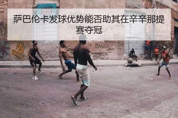 萨巴伦卡发球优势能否助其在辛辛那提赛夺冠