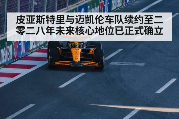 皮亚斯特里与迈凯伦车队续约至二零二八年未来核心地位已正式确立