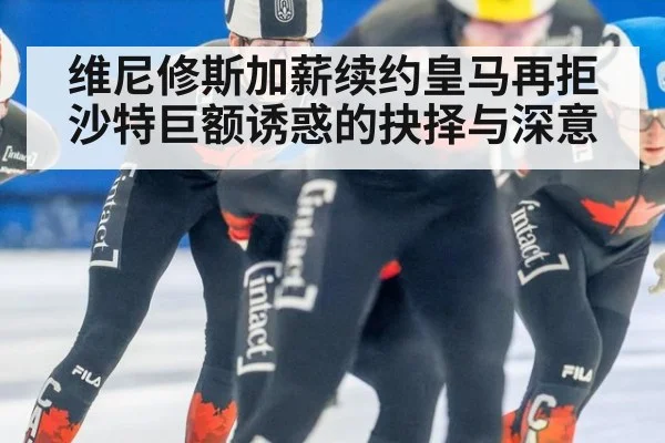 维尼修斯加薪续约皇马再拒沙特巨额诱惑的抉择与深意